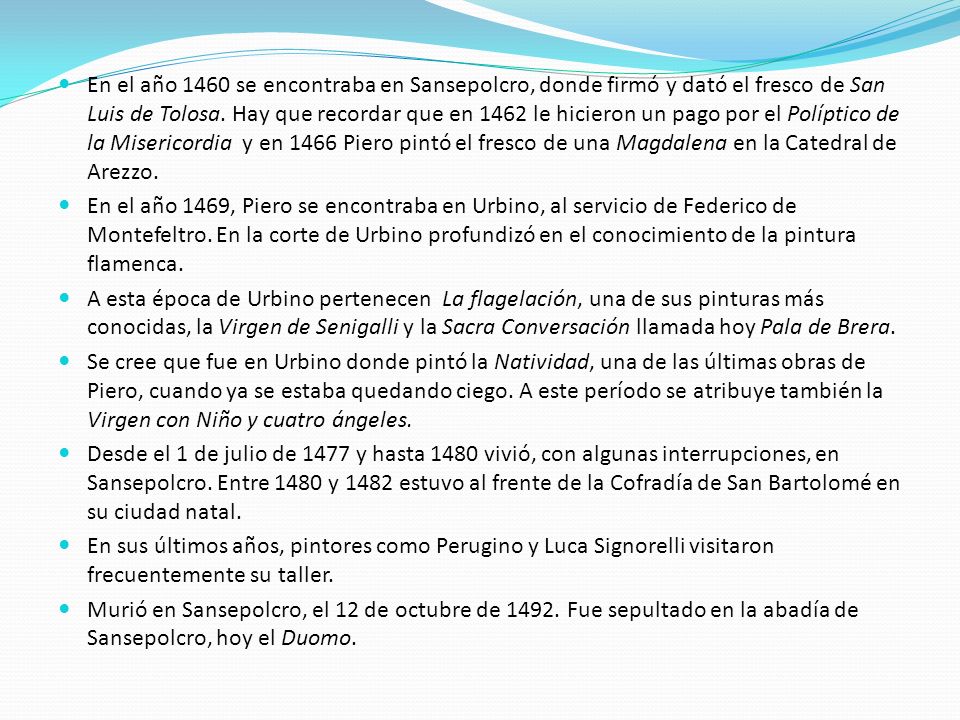 En el año 1460 se encontraba en Sansepolcro, donde firmó y dató el fresco de San Luis de Tolosa. Hay que recordar que en 1462 le hicieron un pago por el Políptico de la Misericordia y en 1466 Piero pintó el fresco de una Magdalena en la Catedral de Arezzo.