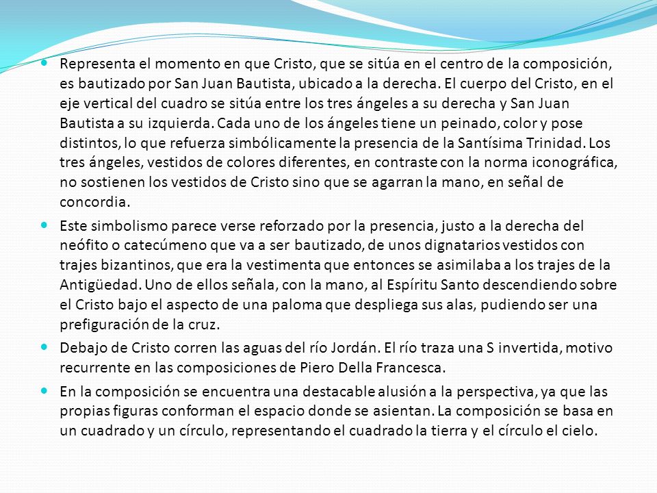 Representa el momento en que Cristo, que se sitúa en el centro de la composición, es bautizado por San Juan Bautista, ubicado a la derecha. El cuerpo del Cristo, en el eje vertical del cuadro se sitúa entre los tres ángeles a su derecha y San Juan Bautista a su izquierda. Cada uno de los ángeles tiene un peinado, color y pose distintos, lo que refuerza simbólicamente la presencia de la Santísima Trinidad. Los tres ángeles, vestidos de colores diferentes, en contraste con la norma iconográfica, no sostienen los vestidos de Cristo sino que se agarran la mano, en señal de concordia.
