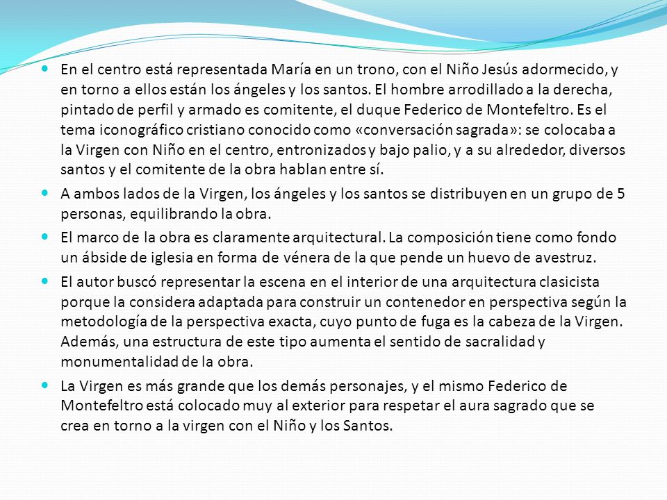 En el centro está representada María en un trono, con el Niño Jesús adormecido, y en torno a ellos están los ángeles y los santos. El hombre arrodillado a la derecha, pintado de perfil y armado es comitente, el duque Federico de Montefeltro. Es el tema iconográfico cristiano conocido como «conversación sagrada»: se colocaba a la Virgen con Niño en el centro, entronizados y bajo palio, y a su alrededor, diversos santos y el comitente de la obra hablan entre sí.