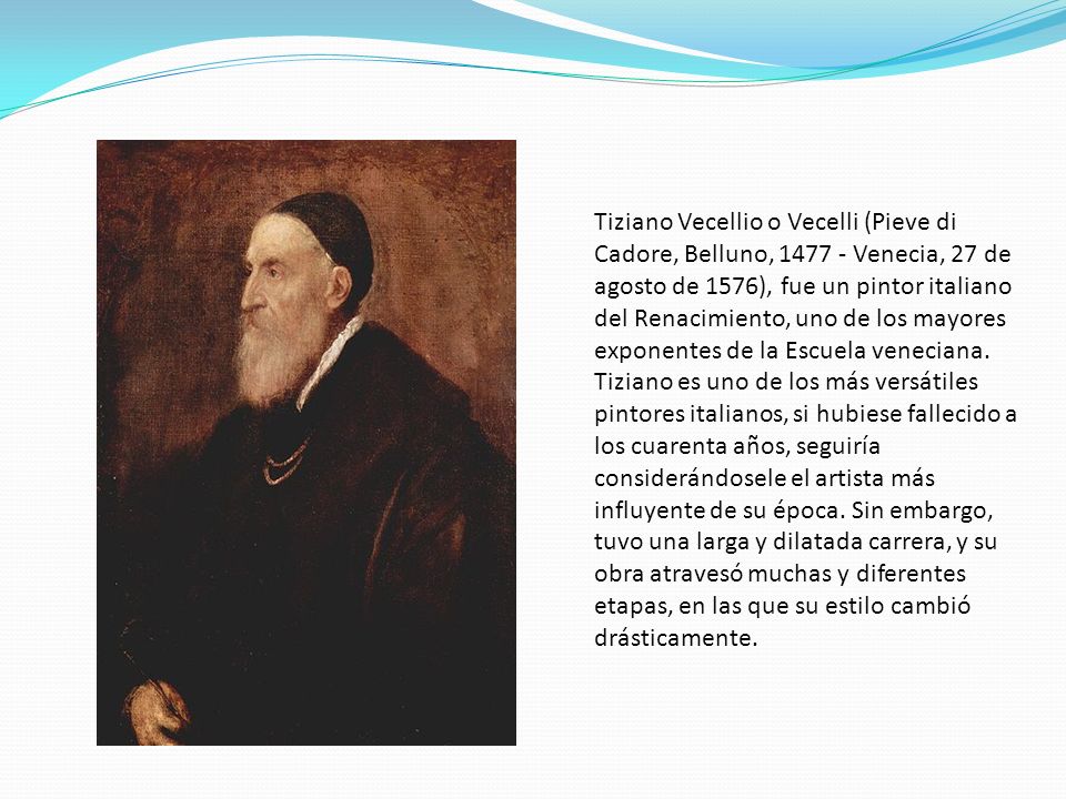Tiziano Vecellio o Vecelli (Pieve di Cadore, Belluno, Venecia, 27 de agosto de 1576), fue un pintor italiano del Renacimiento, uno de los mayores exponentes de la Escuela veneciana.