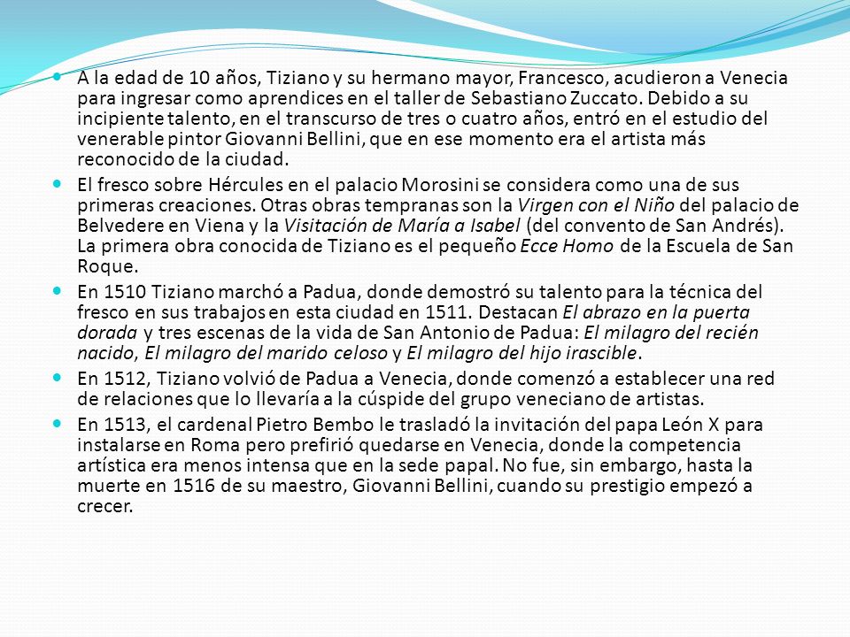 A la edad de 10 años, Tiziano y su hermano mayor, Francesco, acudieron a Venecia para ingresar como aprendices en el taller de Sebastiano Zuccato. Debido a su incipiente talento, en el transcurso de tres o cuatro años, entró en el estudio del venerable pintor Giovanni Bellini, que en ese momento era el artista más reconocido de la ciudad.