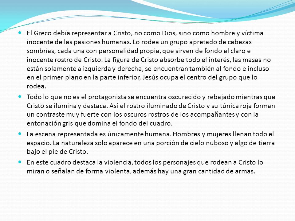 El Greco debía representar a Cristo, no como Dios, sino como hombre y víctima inocente de las pasiones humanas. Lo rodea un grupo apretado de cabezas sombrías, cada una con personalidad propia, que sirven de fondo al claro e inocente rostro de Cristo. La figura de Cristo absorbe todo el interés, las masas no están solamente a izquierda y derecha, se encuentran también al fondo e incluso en el primer plano en la parte inferior, Jesús ocupa el centro del grupo que lo rodea.[