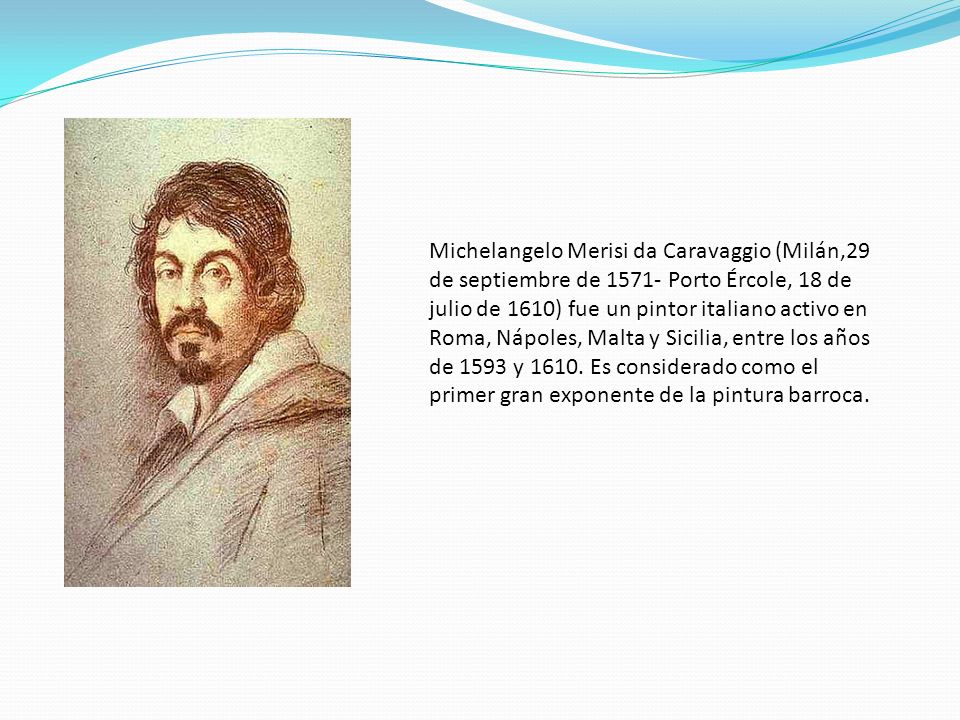 Michelangelo Merisi da Caravaggio (Milán,29 de septiembre de Porto Ércole, 18 de julio de 1610) fue un pintor italiano activo en Roma, Nápoles, Malta y Sicilia, entre los años de 1593 y 1610.