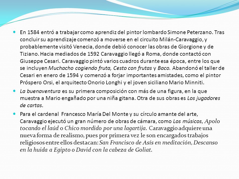 En 1584 entró a trabajar como aprendiz del pintor lombardo Simone Peterzano. Tras concluir su aprendizaje comenzó a moverse en el circuito Milán-Caravaggio, y probablemente visitó Venecia, donde debió conocer las obras de Giorgione y de Tiziano. Hacia mediados de 1592 Caravaggio llegó a Roma, donde contactó con Giuseppe Cesari. Caravaggio pintó varios cuadros durante esa época, entre los que se incluyen Muchacho cogiendo fruta, Cesto con frutas y Baco. Abandonó el taller de Cesari en enero de 1594 y comenzó a forjar importantes amistades, como el pintor Próspero Orsi, el arquitecto Onorio Longhi y el joven siciliano Mario Minniti.