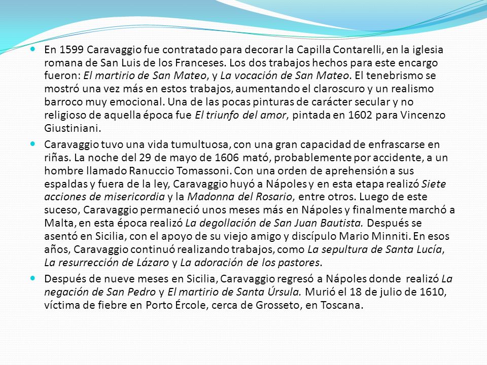 En 1599 Caravaggio fue contratado para decorar la Capilla Contarelli, en la iglesia romana de San Luis de los Franceses. Los dos trabajos hechos para este encargo fueron: El martirio de San Mateo, y La vocación de San Mateo. El tenebrismo se mostró una vez más en estos trabajos, aumentando el claroscuro y un realismo barroco muy emocional. Una de las pocas pinturas de carácter secular y no religioso de aquella época fue El triunfo del amor, pintada en 1602 para Vincenzo Giustiniani.