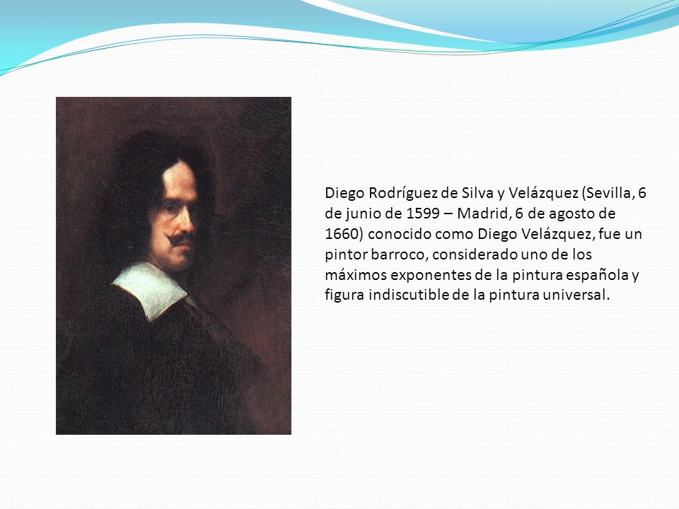 Diego Rodríguez de Silva y Velázquez (Sevilla, 6 de junio de 1599 – Madrid, 6 de agosto de 1660) conocido como Diego Velázquez, fue un pintor barroco, considerado uno de los máximos exponentes de la pintura española y figura indiscutible de la pintura universal.