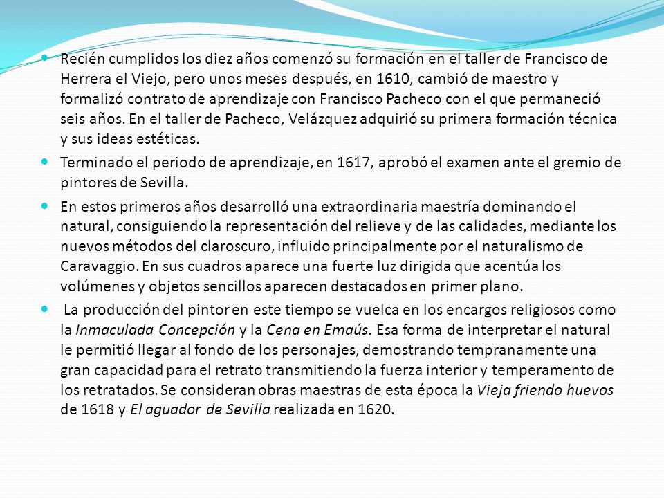 Recién cumplidos los diez años comenzó su formación en el taller de Francisco de Herrera el Viejo, pero unos meses después, en 1610, cambió de maestro y formalizó contrato de aprendizaje con Francisco Pacheco con el que permaneció seis años. En el taller de Pacheco, Velázquez adquirió su primera formación técnica y sus ideas estéticas.