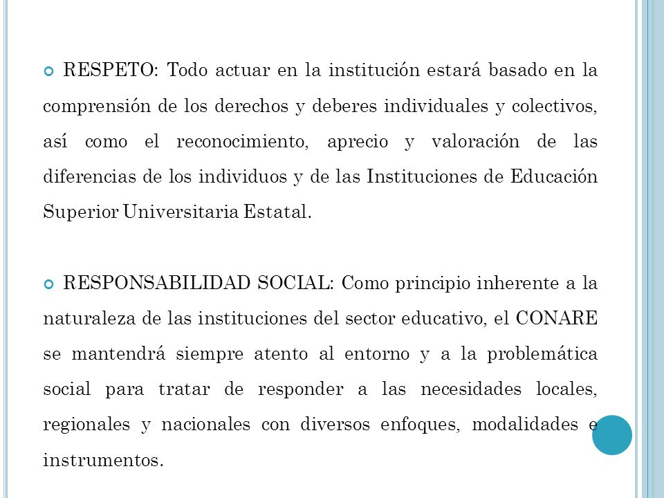 RESPETO: Todo actuar en la institución estará basado en la comprensión de los derechos y deberes individuales y colectivos, así como el reconocimiento, aprecio y valoración de las diferencias de los individuos y de las Instituciones de Educación Superior Universitaria Estatal.