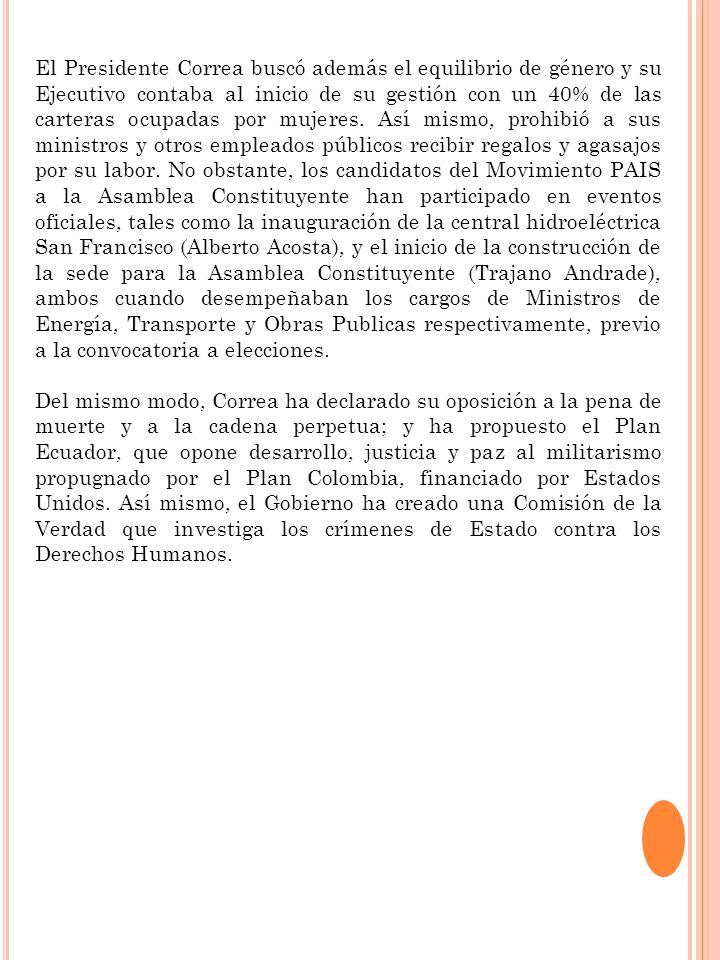 El Presidente Correa buscó además el equilibrio de género y su Ejecutivo contaba al inicio de su gestión con un 40% de las carteras ocupadas por mujeres. Así mismo, prohibió a sus ministros y otros empleados públicos recibir regalos y agasajos por su labor. No obstante, los candidatos del Movimiento PAIS a la Asamblea Constituyente han participado en eventos oficiales, tales como la inauguración de la central hidroeléctrica San Francisco (Alberto Acosta), y el inicio de la construcción de la sede para la Asamblea Constituyente (Trajano Andrade), ambos cuando desempeñaban los cargos de Ministros de Energía, Transporte y Obras Publicas respectivamente, previo a la convocatoria a elecciones.