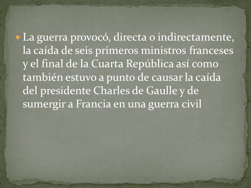 La guerra provocó, directa o indirectamente, la caída de seis primeros ministros franceses y el final de la Cuarta República así como también estuvo a punto de causar la caída del presidente Charles de Gaulle y de sumergir a Francia en una guerra civil