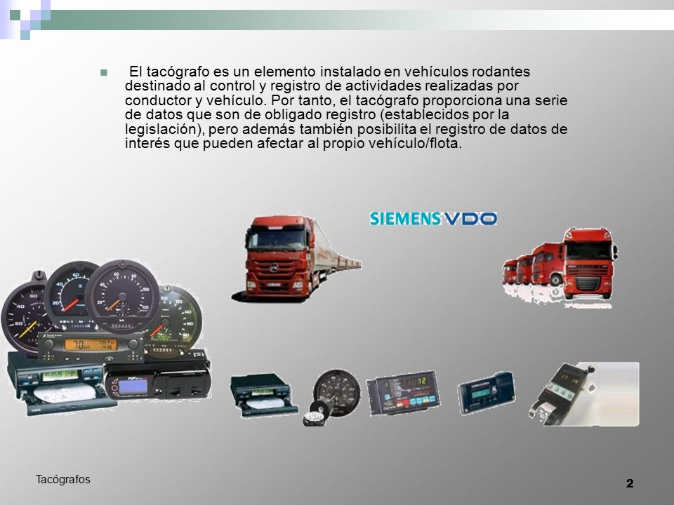 El tacógrafo es un elemento instalado en vehículos rodantes destinado al control y registro de actividades realizadas por conductor y vehículo. Por tanto, el tacógrafo proporciona una serie de datos que son de obligado registro (establecidos por la legislación), pero además también posibilita el registro de datos de interés que pueden afectar al propio vehículo/flota.