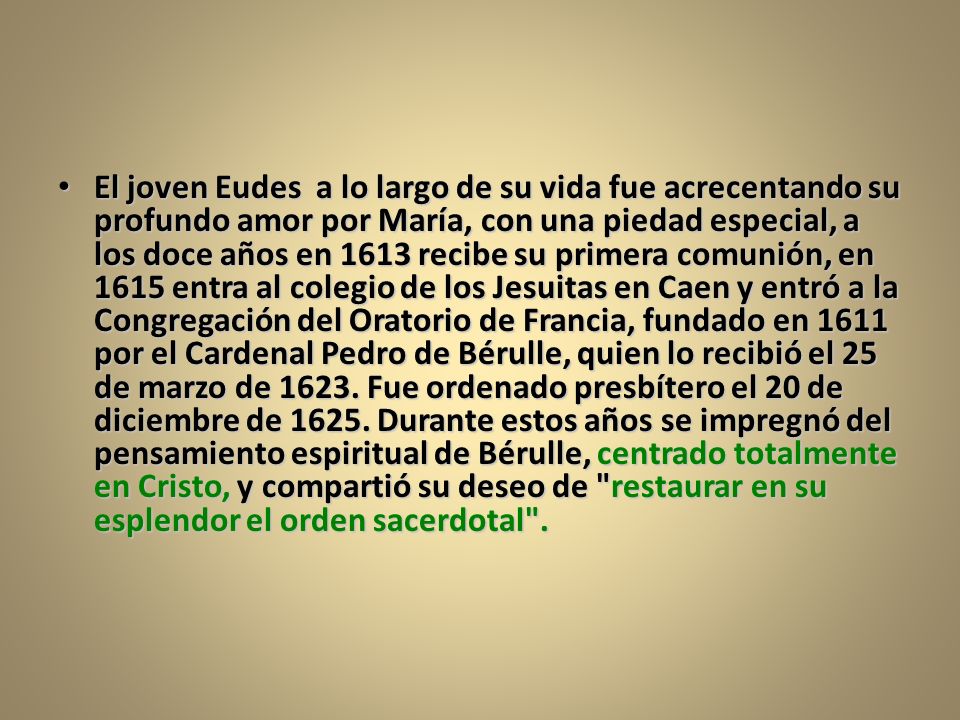 El joven Eudes a lo largo de su vida fue acrecentando su profundo amor por María, con una piedad especial, a los doce años en 1613 recibe su primera comunión, en 1615 entra al colegio de los Jesuitas en Caen y entró a la Congregación del Oratorio de Francia, fundado en 1611 por el Cardenal Pedro de Bérulle, quien lo recibió el 25 de marzo de 1623.