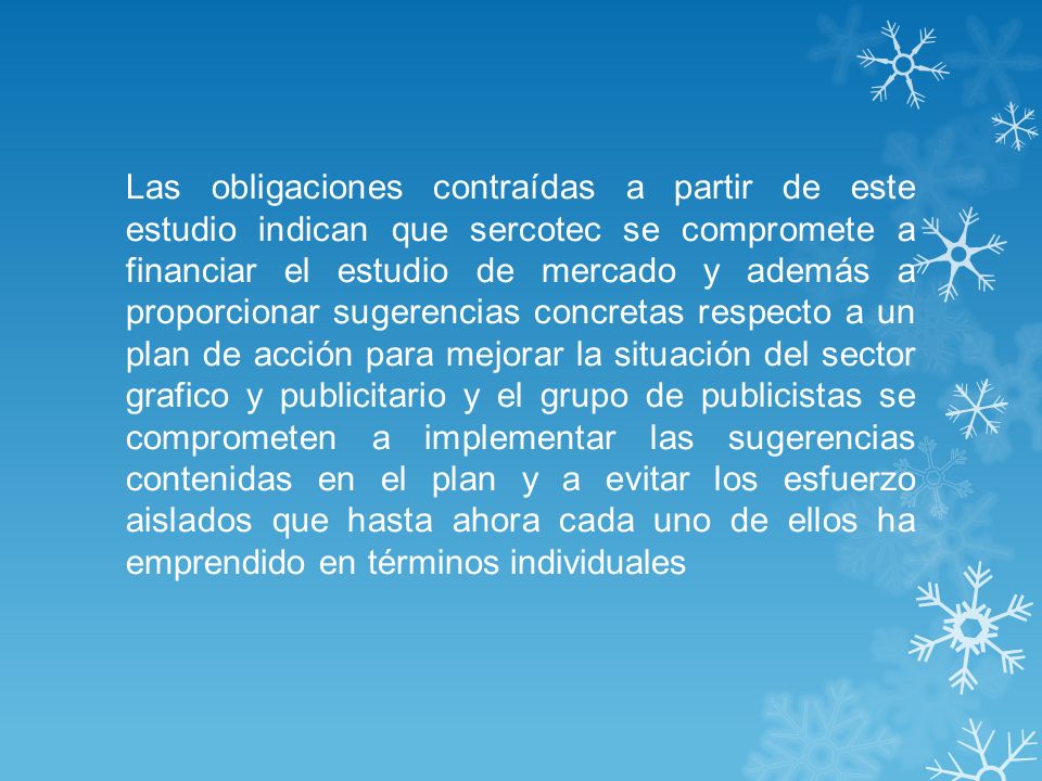 Las obligaciones contraídas a partir de este estudio indican que sercotec se compromete a financiar el estudio de mercado y además a proporcionar sugerencias concretas respecto a un plan de acción para mejorar la situación del sector grafico y publicitario y el grupo de publicistas se comprometen a implementar las sugerencias contenidas en el plan y a evitar los esfuerzo aislados que hasta ahora cada uno de ellos ha emprendido en términos individuales