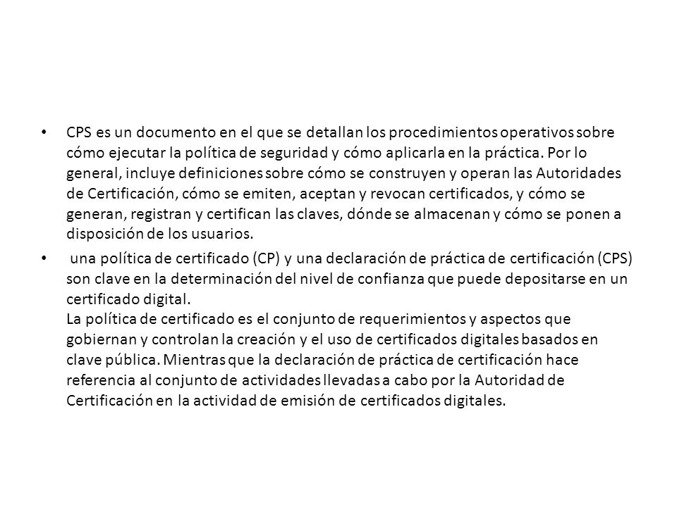 CPS es un documento en el que se detallan los procedimientos operativos sobre cómo ejecutar la política de seguridad y cómo aplicarla en la práctica. Por lo general, incluye definiciones sobre cómo se construyen y operan las Autoridades de Certificación, cómo se emiten, aceptan y revocan certificados, y cómo se generan, registran y certifican las claves, dónde se almacenan y cómo se ponen a disposición de los usuarios.
