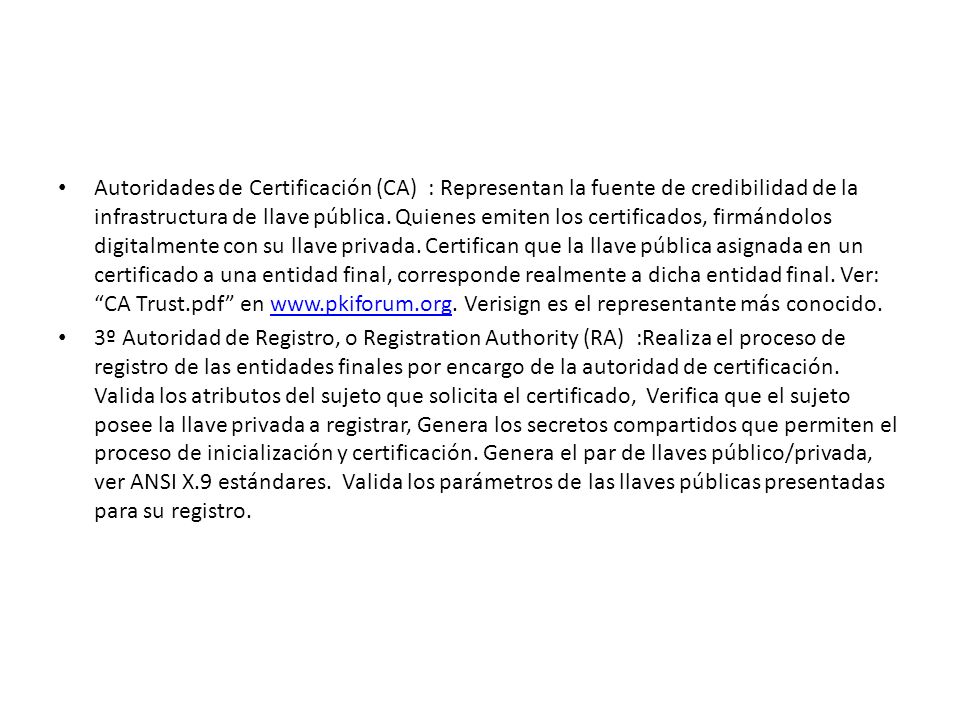 Autoridades de Certificación (CA) : Representan la fuente de credibilidad de la infrastructura de llave pública. Quienes emiten los certificados, firmándolos digitalmente con su llave privada. Certifican que la llave pública asignada en un certificado a una entidad final, corresponde realmente a dicha entidad final. Ver: CA Trust.pdf en   Verisign es el representante más conocido.
