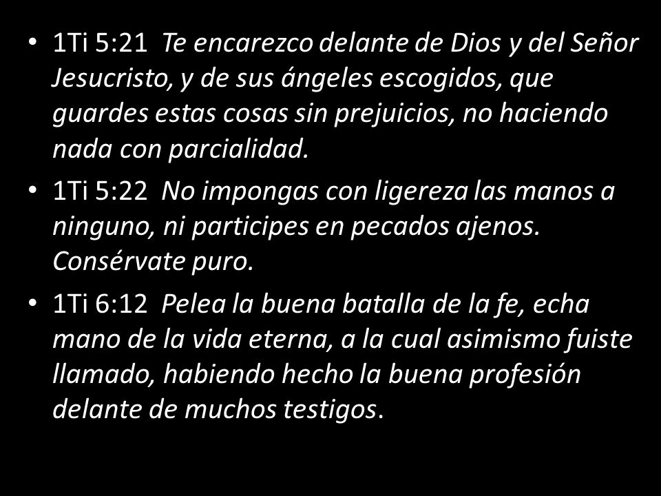 1Ti 5:21 Te encarezco delante de Dios y del Señor Jesucristo, y de sus ángeles escogidos, que guardes estas cosas sin prejuicios, no haciendo nada con parcialidad.
