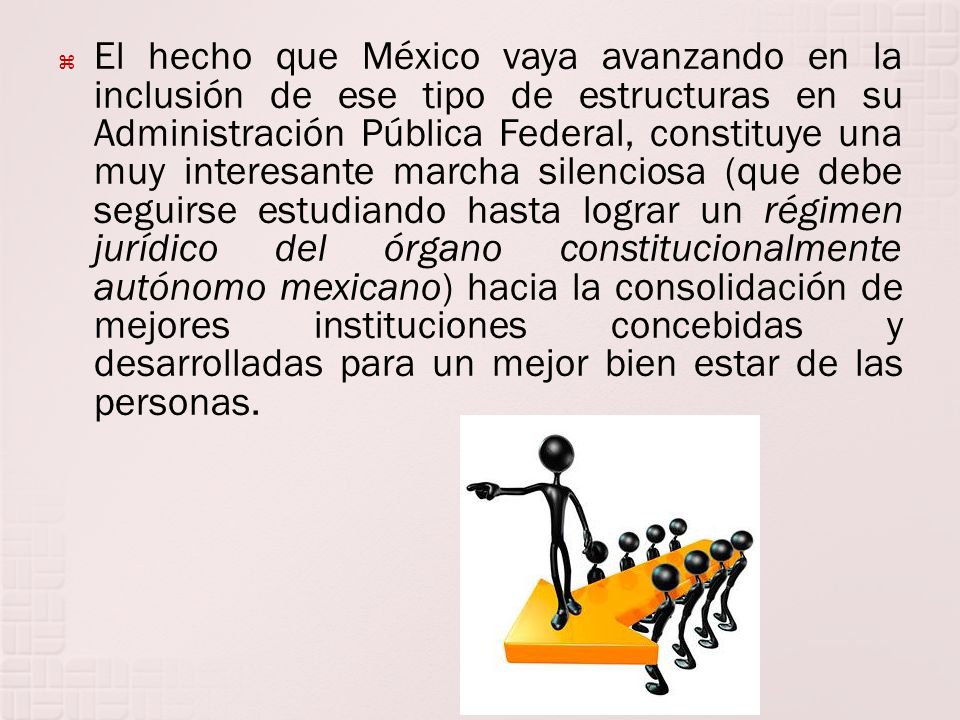 El hecho que México vaya avanzando en la inclusión de ese tipo de estructuras en su Administración Pública Federal, constituye una muy interesante marcha silenciosa (que debe seguirse estudiando hasta lograr un régimen jurídico del órgano constitucionalmente autónomo mexicano) hacia la consolidación de mejores instituciones concebidas y desarrolladas para un mejor bien estar de las personas.
