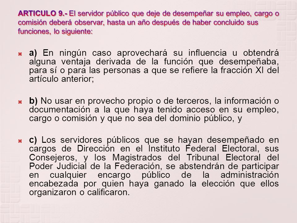 ARTICULO 9.- El servidor público que deje de desempeñar su empleo, cargo o comisión deberá observar, hasta un año después de haber concluido sus funciones, lo siguiente:
