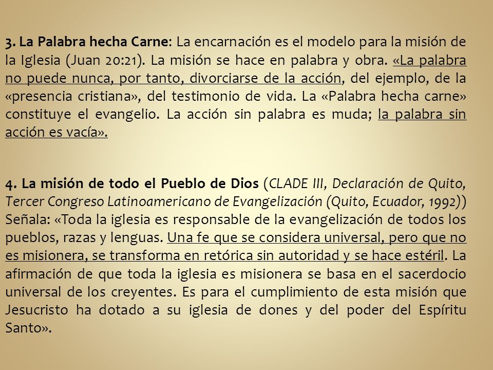 3. La Palabra hecha Carne: La encarnación es el modelo para la misión de la Iglesia (Juan 20:21). La misión se hace en palabra y obra. «La palabra no puede nunca, por tanto, divorciarse de la acción, del ejemplo, de la «presencia cristiana», del testimonio de vida. La «Palabra hecha carne» constituye el evangelio. La acción sin palabra es muda; la palabra sin acción es vacía».
