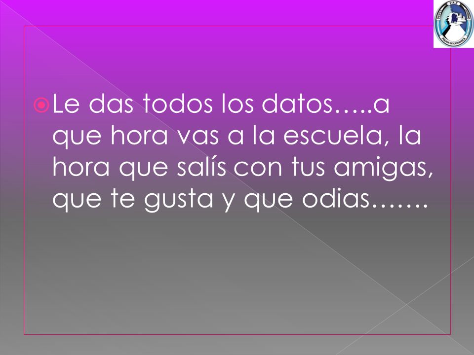 Le das todos los datos…..a que hora vas a la escuela, la hora que salís con tus amigas, que te gusta y que odias…….