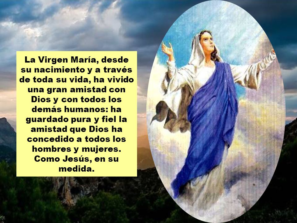 La Virgen María, desde su nacimiento y a través de toda su vida, ha vivido una gran amistad con Dios y con todos los demás humanos: ha guardado pura y fiel la amistad que Dios ha concedido a todos los hombres y mujeres.