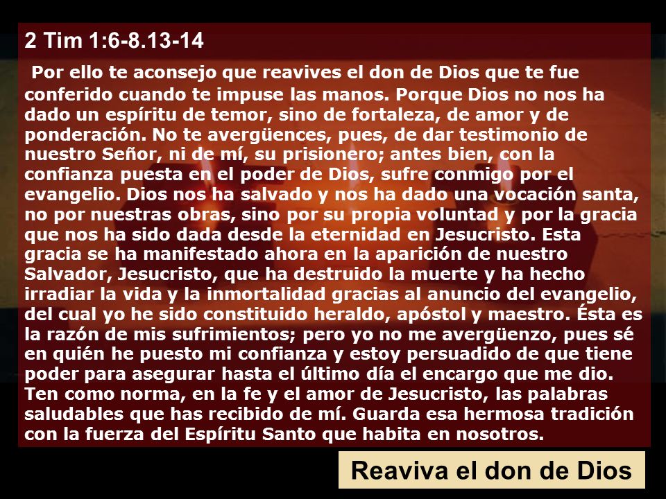 2 Tim 1: Por ello te aconsejo que reavives el don de Dios que te fue conferido cuando te impuse las manos. Porque Dios no nos ha dado un espíritu de temor, sino de fortaleza, de amor y de ponderación. No te avergüences, pues, de dar testimonio de nuestro Señor, ni de mí, su prisionero; antes bien, con la confianza puesta en el poder de Dios, sufre conmigo por el evangelio. Dios nos ha salvado y nos ha dado una vocación santa, no por nuestras obras, sino por su propia voluntad y por la gracia que nos ha sido dada desde la eternidad en Jesucristo. Esta gracia se ha manifestado ahora en la aparición de nuestro Salvador, Jesucristo, que ha destruido la muerte y ha hecho irradiar la vida y la inmortalidad gracias al anuncio del evangelio, del cual yo he sido constituido heraldo, apóstol y maestro. Ésta es la razón de mis sufrimientos; pero yo no me avergüenzo, pues sé en quién he puesto mi confianza y estoy persuadido de que tiene poder para asegurar hasta el último día el encargo que me dio.