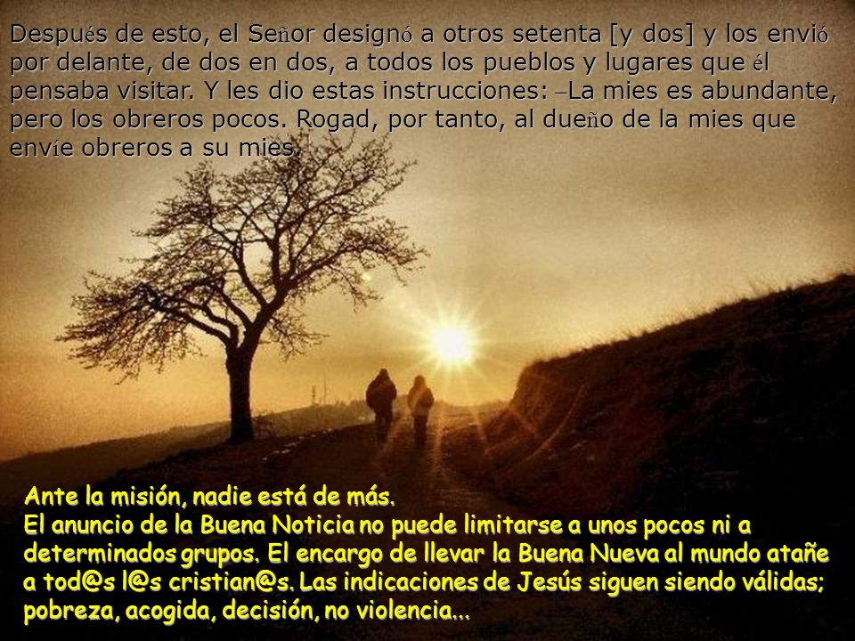Después de esto, el Señor designó a otros setenta [y dos] y los envió por delante, de dos en dos, a todos los pueblos y lugares que él pensaba visitar. Y les dio estas instrucciones: –La mies es abundante, pero los obreros pocos. Rogad, por tanto, al dueño de la mies que envíe obreros a su mies.