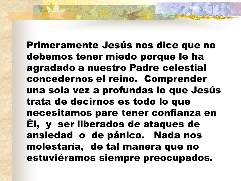 Primeramente Jesús nos dice que no debemos tener miedo porque le ha agradado a nuestro Padre celestial concedernos el reino.
