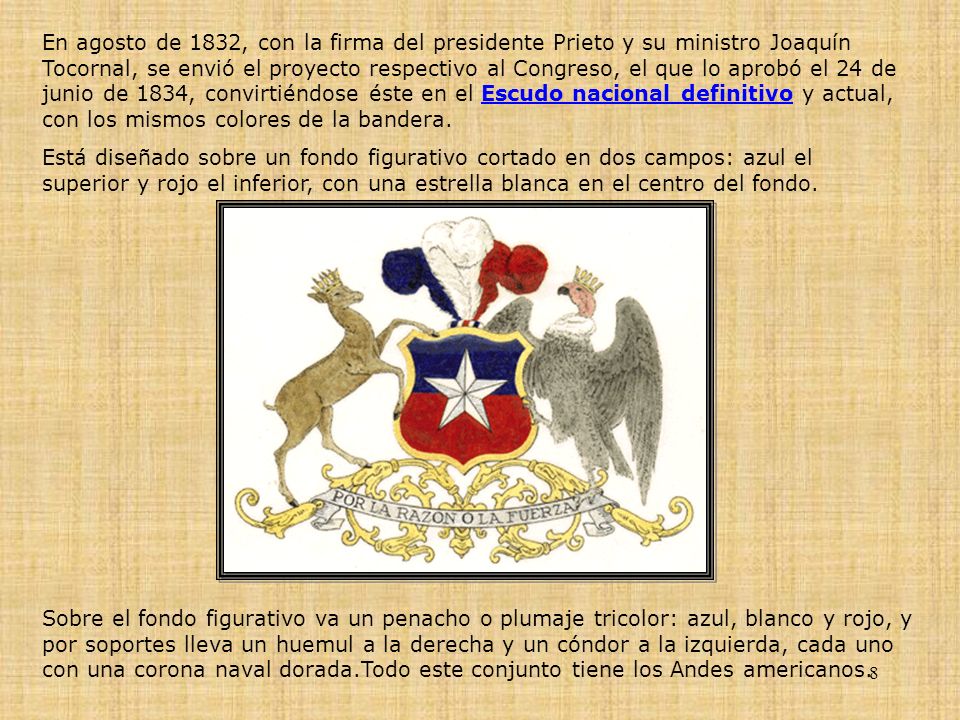 En agosto de 1832, con la firma del presidente Prieto y su ministro Joaquín Tocornal, se envió el proyecto respectivo al Congreso, el que lo aprobó el 24 de junio de 1834, convirtiéndose éste en el Escudo nacional definitivo y actual, con los mismos colores de la bandera.