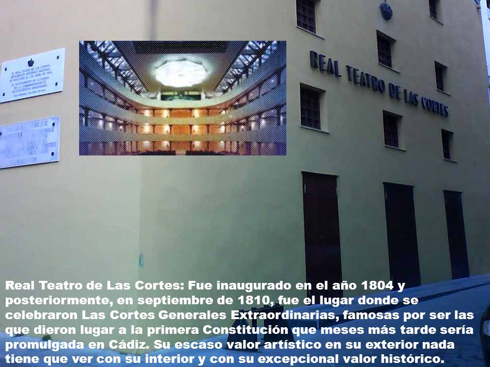 Real Teatro de Las Cortes: Fue inaugurado en el año 1804 y posteriormente, en septiembre de 1810, fue el lugar donde se celebraron Las Cortes Generales Extraordinarias, famosas por ser las que dieron lugar a la primera Constitución que meses más tarde sería promulgada en Cádiz.