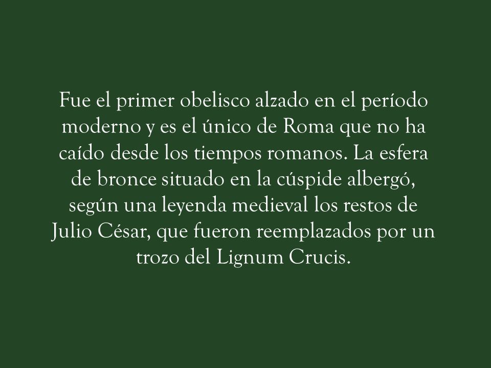 Fue el primer obelisco alzado en el período moderno y es el único de Roma que no ha caído desde los tiempos romanos.