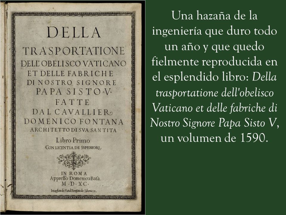 Una hazaña de la ingeniería que duro todo un año y que quedo fielmente reproducida en el esplendido libro: Della trasportatione dell obelisco Vaticano et delle fabriche di Nostro Signore Papa Sisto V, un volumen de 1590.