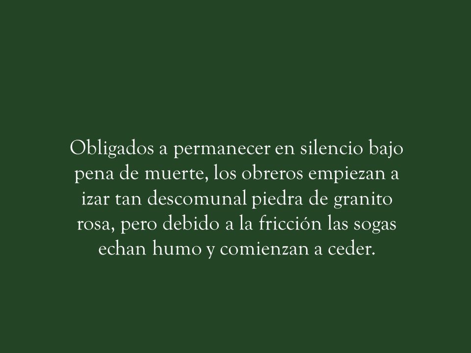 Obligados a permanecer en silencio bajo pena de muerte, los obreros empiezan a izar tan descomunal piedra de granito rosa, pero debido a la fricción las sogas echan humo y comienzan a ceder.