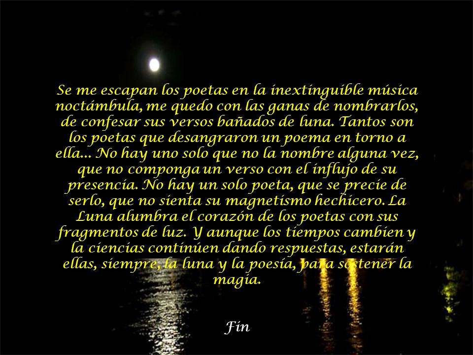 Se me escapan los poetas en la inextinguible música noctámbula, me quedo con las ganas de nombrarlos, de confesar sus versos bañados de luna. Tantos son los poetas que desangraron un poema en torno a ella... No hay uno solo que no la nombre alguna vez, que no componga un verso con el influjo de su presencia. No hay un solo poeta, que se precie de serlo, que no sienta su magnetismo hechicero. La Luna alumbra el corazón de los poetas con sus fragmentos de luz. Y aunque los tiempos cambien y la ciencias continúen dando respuestas, estarán ellas, siempre, la luna y la poesía, para sostener la magia.