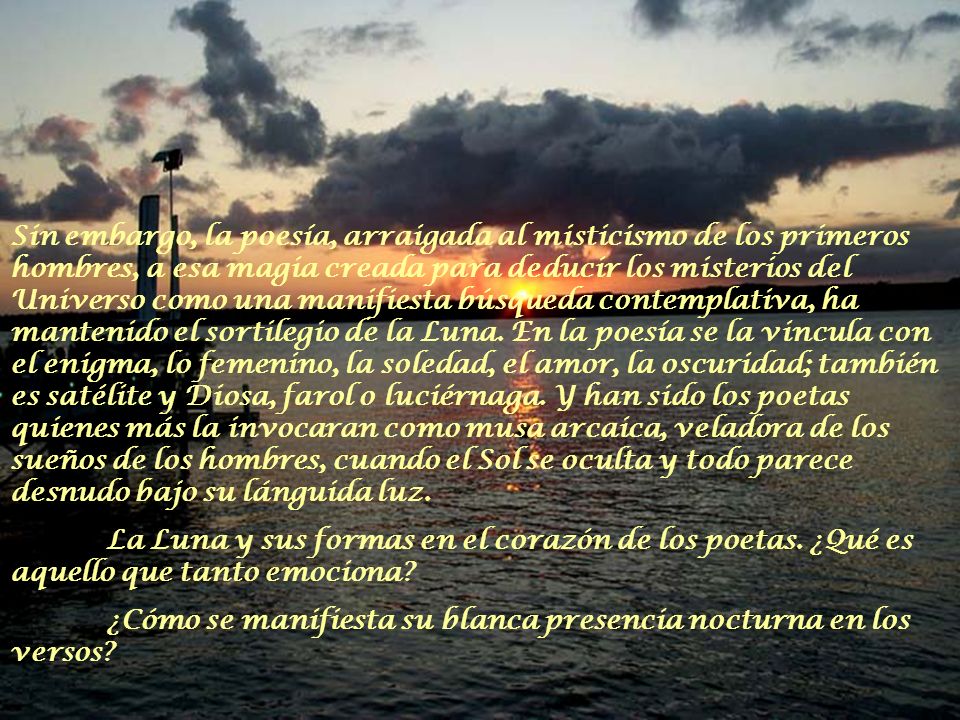 Sin embargo, la poesía, arraigada al misticismo de los primeros hombres, a esa magia creada para deducir los misterios del Universo como una manifiesta búsqueda contemplativa, ha mantenido el sortilegio de la Luna. En la poesía se la vincula con el enigma, lo femenino, la soledad, el amor, la oscuridad; también es satélite y Diosa, farol o luciérnaga. Y han sido los poetas quienes más la invocaran como musa arcaica, veladora de los sueños de los hombres, cuando el Sol se oculta y todo parece desnudo bajo su lánguida luz.