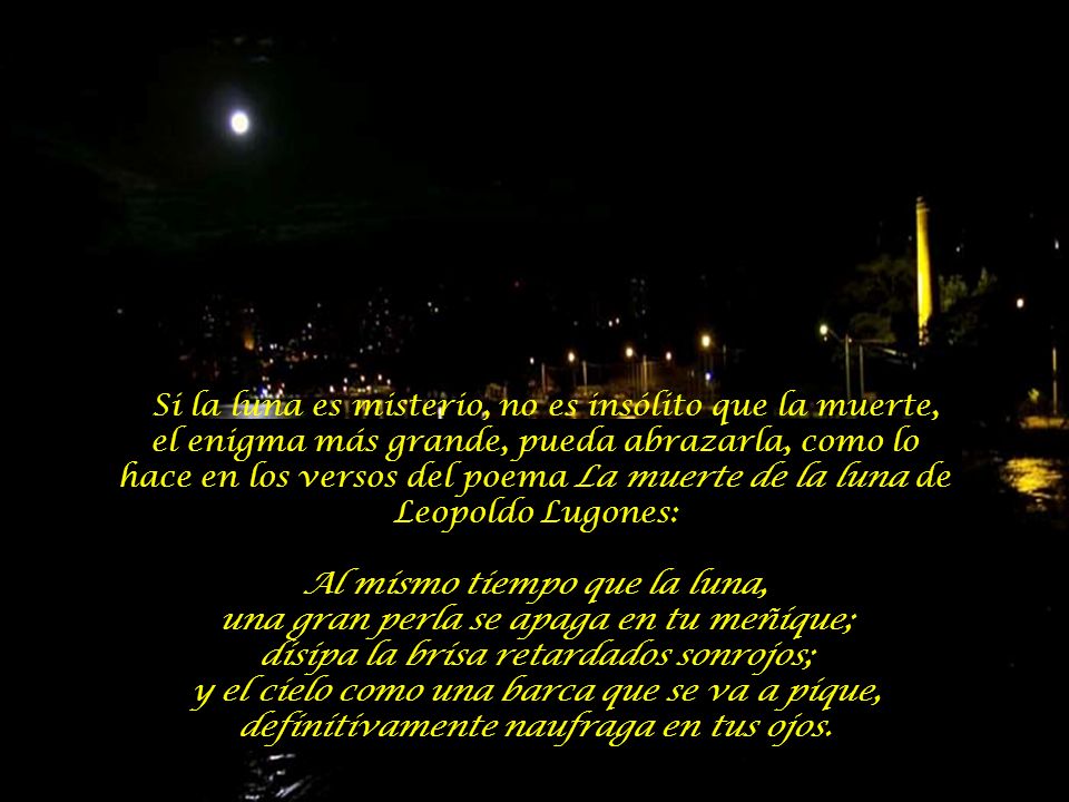 Si la luna es misterio, no es insólito que la muerte, el enigma más grande, pueda abrazarla, como lo hace en los versos del poema La muerte de la luna de Leopoldo Lugones: