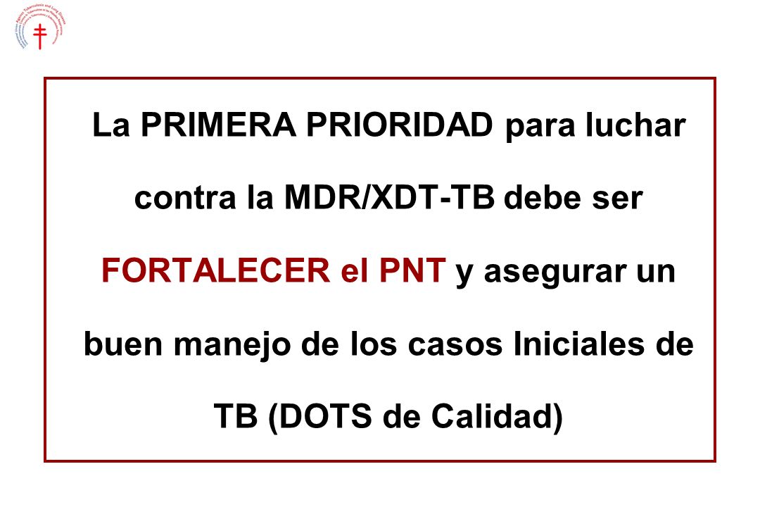 La PRIMERA PRIORIDAD para luchar contra la MDR/XDT-TB debe ser FORTALECER el PNT y asegurar un buen manejo de los casos Iniciales de TB (DOTS de Calidad)
