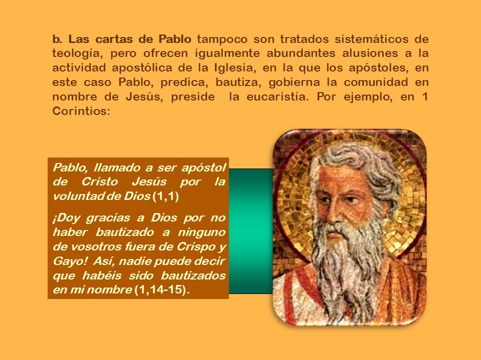 b. Las cartas de Pablo tampoco son tratados sistemáticos de teología, pero ofrecen igualmente abundantes alusiones a la actividad apostólica de la Iglesia, en la que los apóstoles, en este caso Pablo, predica, bautiza, gobierna la comunidad en nombre de Jesús, preside la eucaristía. Por ejemplo, en 1 Corintios: