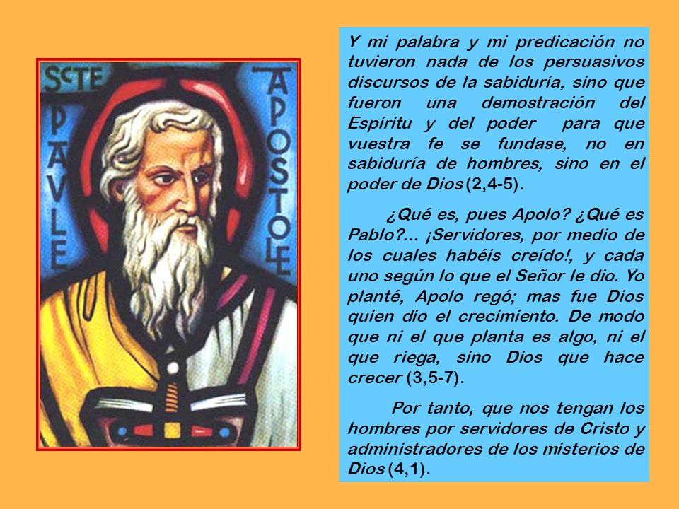 Y mi palabra y mi predicación no tuvieron nada de los persuasivos discursos de la sabiduría, sino que fueron una demostración del Espíritu y del poder para que vuestra fe se fundase, no en sabiduría de hombres, sino en el poder de Dios (2,4-5).