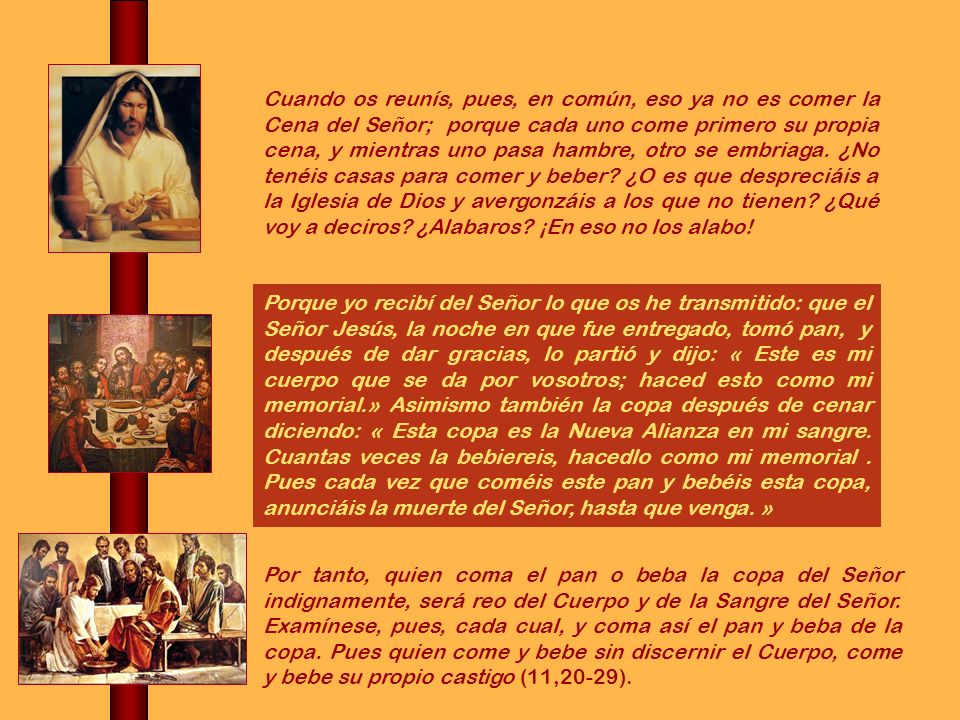 Cuando os reunís, pues, en común, eso ya no es comer la Cena del Señor; porque cada uno come primero su propia cena, y mientras uno pasa hambre, otro se embriaga. ¿No tenéis casas para comer y beber ¿O es que despreciáis a la Iglesia de Dios y avergonzáis a los que no tienen ¿Qué voy a deciros ¿Alabaros ¡En eso no los alabo!