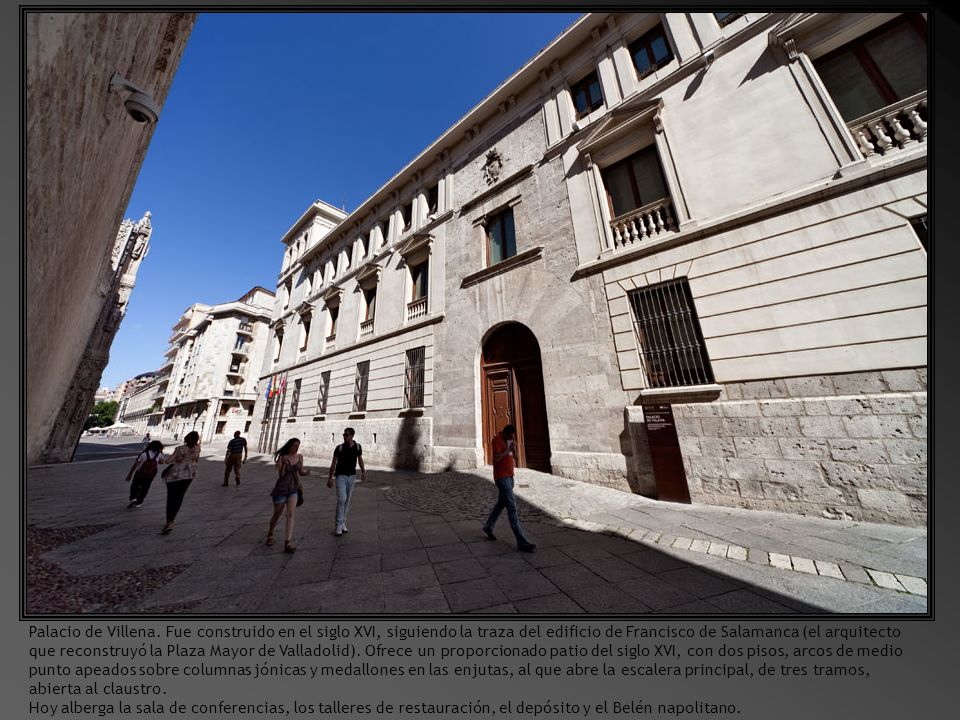 Palacio de Villena. Fue construido en el siglo XVI, siguiendo la traza del edificio de Francisco de Salamanca (el arquitecto que reconstruyó la Plaza Mayor de Valladolid). Ofrece un proporcionado patio del siglo XVI, con dos pisos, arcos de medio punto apeados sobre columnas jónicas y medallones en las enjutas, al que abre la escalera principal, de tres tramos, abierta al claustro.
