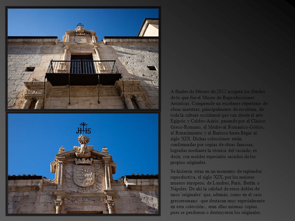 A finales de febrero de 2012 acogerá los fondos de lo que fue el Museo de Reproducciones Artísticas. Comprende un excelente repertorio de obras maestras, principalmente de escultura, de toda la cultura occidental que van desde el arte Egipcio y Caldeo-Asirio, pasando por el Clásico Greco-Romano, el Medieval Románico-Gótico, el Renacimiento y el Barroco hasta llegar al siglo XIX. Dichas colecciones están conformadas por copias de obras famosas, logradas mediante la técnica del vaciado, es decir, con moldes especiales sacados de los propios originales.