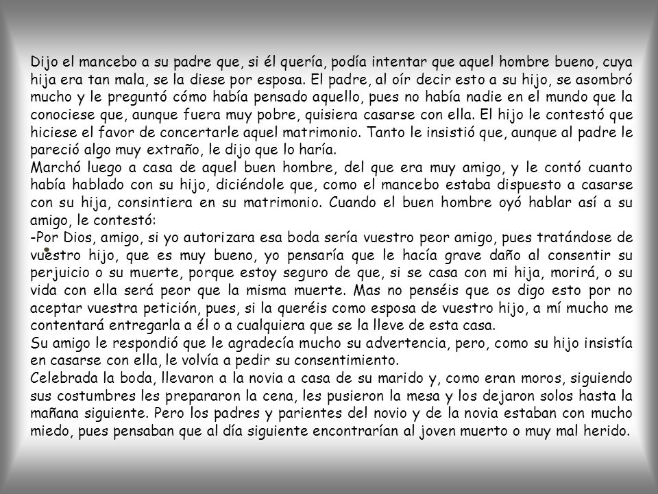 Dijo el mancebo a su padre que, si él quería, podía intentar que aquel hombre bueno, cuya hija era tan mala, se la diese por esposa. El padre, al oír decir esto a su hijo, se asombró mucho y le preguntó cómo había pensado aquello, pues no había nadie en el mundo que la conociese que, aunque fuera muy pobre, quisiera casarse con ella. El hijo le contestó que hiciese el favor de concertarle aquel matrimonio. Tanto le insistió que, aunque al padre le pareció algo muy extraño, le dijo que lo haría.