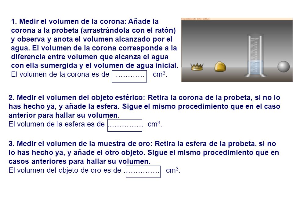 1. Medir el volumen de la corona: Añade la corona a la probeta (arrastrándola con el ratón) y observa y anota el volumen alcanzado por el agua. El volumen de la corona corresponde a la diferencia entre volumen que alcanza el agua con ella sumergida y el volumen de agua inicial.