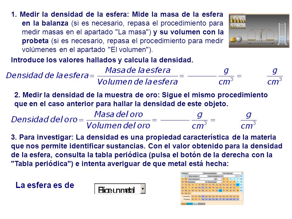 1. Medir la densidad de la esfera: Mide la masa de la esfera en la balanza (si es necesario, repasa el procedimiento para medir masas en el apartado La masa ) y su volumen con la probeta (si es necesario, repasa el procedimiento para medir volúmenes en el apartado El volumen ).