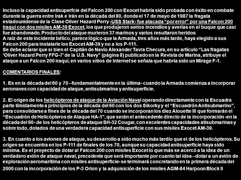 Incluso la capacidad antisuperfcie del Falcon 200 con Exocet habría sido probada con éxito en combate durante la guerra entre Irak e Irán en la década del 80, donde el 17 de mayo de 1987 la fragata estadounidense de la Clase Oliver Hazard Perry -USS Stark- fue atacada por error por una Falcon 200 Iraquí con dos misiles AM-39 Exocet, los que produjeron serios incendios y averías en el buque que casi fue abandonado. Producto del ataque murieron 37 marinos y varios resultaron heridos