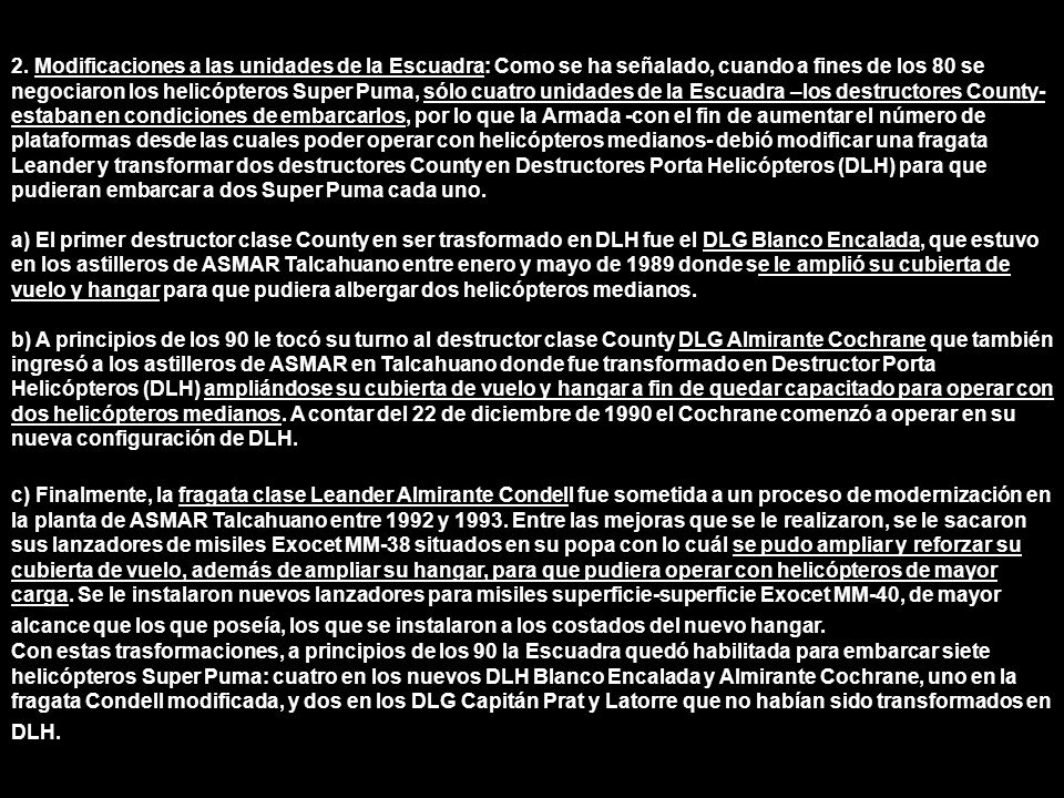 2. Modificaciones a las unidades de la Escuadra: Como se ha señalado, cuando a fines de los 80 se negociaron los helicópteros Super Puma, sólo cuatro unidades de la Escuadra –los destructores County- estaban en condiciones de embarcarlos, por lo que la Armada -con el fin de aumentar el número de plataformas desde las cuales poder operar con helicópteros medianos- debió modificar una fragata Leander y transformar dos destructores County en Destructores Porta Helicópteros (DLH) para que pudieran embarcar a dos Super Puma cada uno.