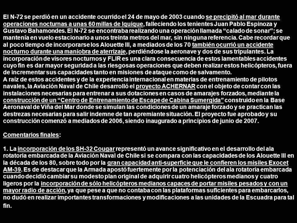 El N-72 se perdió en un accidente ocurrido el 24 de mayo de 2003 cuando se precipitó al mar durante operaciones nocturnas a unas 60 millas de Iquique, falleciendo los tenientes Juan Pablo Espinoza y Gustavo Bahamondes. El N-72 se encontraba realizando una operación llamada calado de sonar ; se mantenía en vuelo estacionario a unos treinta metros del mar, sin ninguna referencia. Cabe recordar que al poco tiempo de incorporarse los Alouette III, a mediados de los 70 también ocurrió un accidente nocturno durante una maniobra de aterrizaje, perdiéndose la aeronave y dos de sus tripulantes. La incorporación de visores nocturnos y FLIR es una clara consecuencia de estos lamentables accidentes cuyo fin es dar mayor seguridad a las riesgosas operaciones que deben realizar estos helicópteros, fuera de incrementar sus capacidades tanto en misiones de ataque como de salvamento.