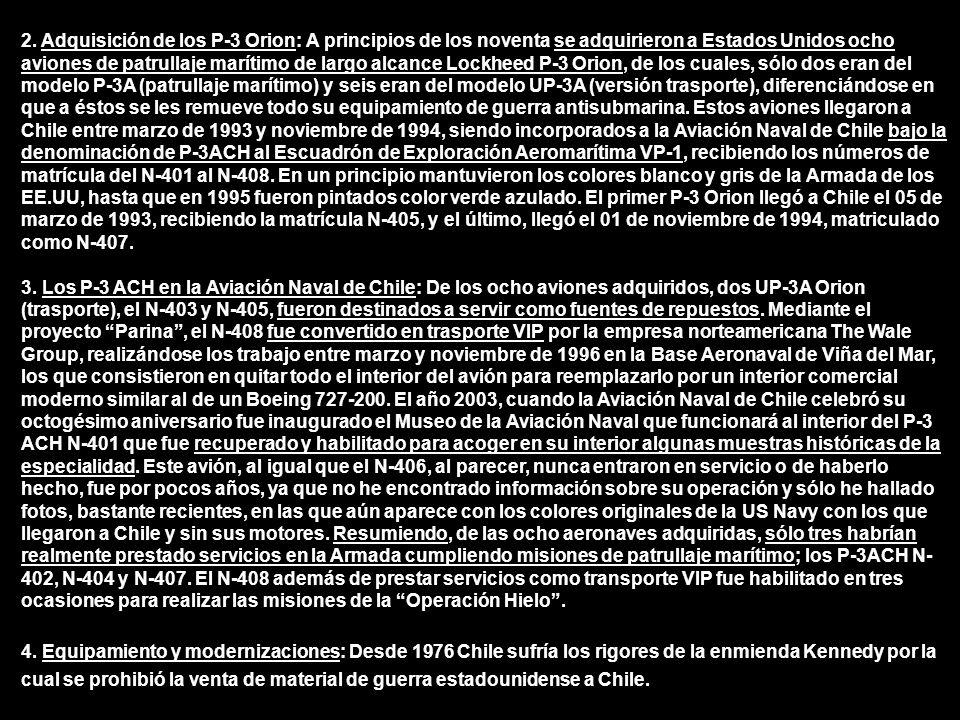 2. Adquisición de los P-3 Orion: A principios de los noventa se adquirieron a Estados Unidos ocho aviones de patrullaje marítimo de largo alcance Lockheed P-3 Orion, de los cuales, sólo dos eran del modelo P-3A (patrullaje marítimo) y seis eran del modelo UP-3A (versión trasporte), diferenciándose en que a éstos se les remueve todo su equipamiento de guerra antisubmarina. Estos aviones llegaron a Chile entre marzo de 1993 y noviembre de 1994, siendo incorporados a la Aviación Naval de Chile bajo la denominación de P-3ACH al Escuadrón de Exploración Aeromarítima VP-1, recibiendo los números de matrícula del N-401 al N-408. En un principio mantuvieron los colores blanco y gris de la Armada de los EE.UU, hasta que en 1995 fueron pintados color verde azulado. El primer P-3 Orion llegó a Chile el 05 de marzo de 1993, recibiendo la matrícula N-405, y el último, llegó el 01 de noviembre de 1994, matriculado como N-407.
