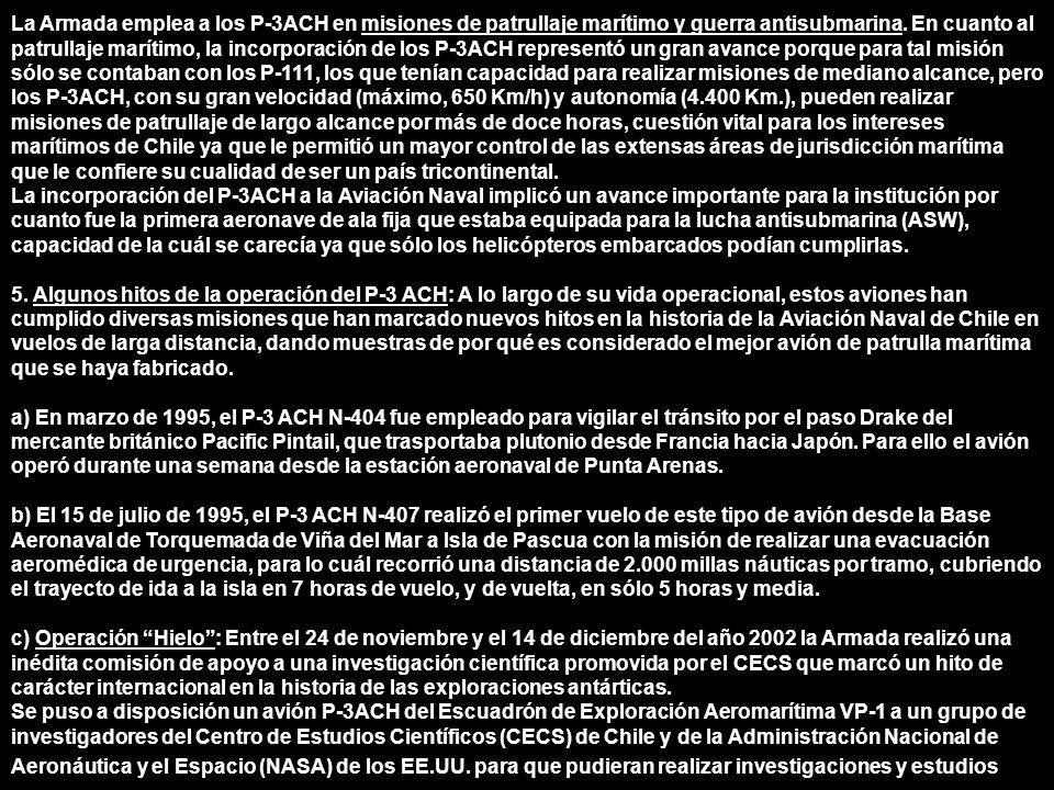 La Armada emplea a los P-3ACH en misiones de patrullaje marítimo y guerra antisubmarina. En cuanto al patrullaje marítimo, la incorporación de los P-3ACH representó un gran avance porque para tal misión sólo se contaban con los P-111, los que tenían capacidad para realizar misiones de mediano alcance, pero los P-3ACH, con su gran velocidad (máximo, 650 Km/h) y autonomía (4.400 Km.), pueden realizar misiones de patrullaje de largo alcance por más de doce horas, cuestión vital para los intereses marítimos de Chile ya que le permitió un mayor control de las extensas áreas de jurisdicción marítima que le confiere su cualidad de ser un país tricontinental.